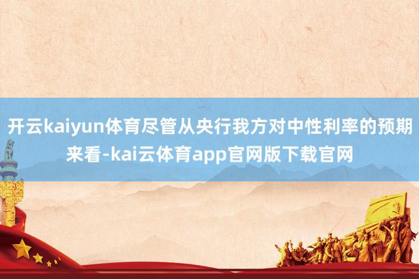 开云kaiyun体育尽管从央行我方对中性利率的预期来看-kai云体育app官网版下载官网