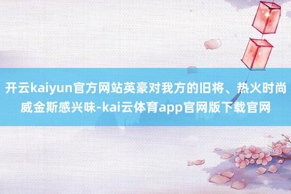 开云kaiyun官方网站英豪对我方的旧将、热火时尚威金斯感兴味-kai云体育app官网版下载官网