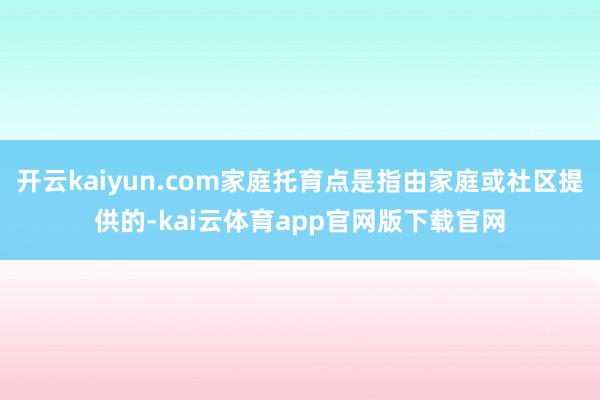 开云kaiyun.com家庭托育点是指由家庭或社区提供的-kai云体育app官网版下载官网