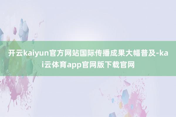 开云kaiyun官方网站国际传播成果大幅普及-kai云体育app官网版下载官网