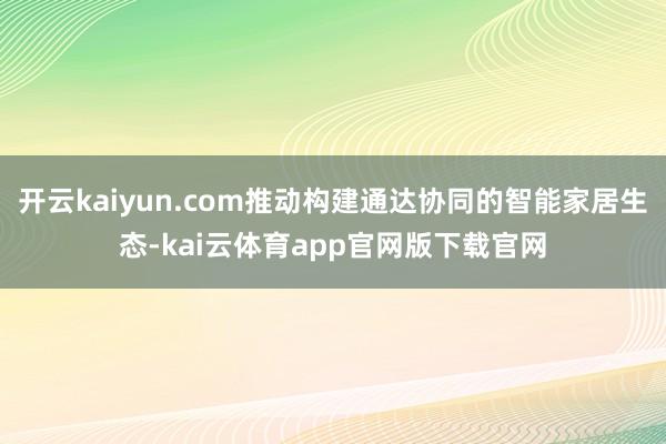 开云kaiyun.com推动构建通达协同的智能家居生态-kai云体育app官网版下载官网